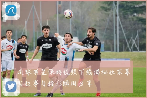 足球明星保姆视频下载揭秘独家幕后故事与精彩瞬间分享