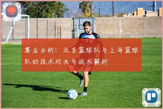 赛后分析：北京篮球队与上海篮球队的技术对决与战术解析