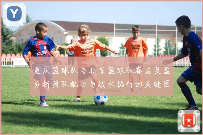 重庆篮球队与北京篮球队赛后复盘分析团队配合与战术执行的关键因素