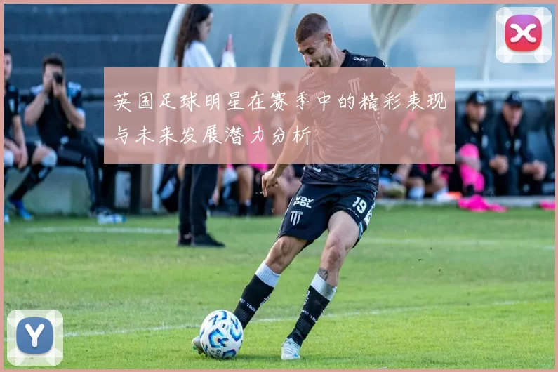 英国足球明星在赛季中的精彩表现与未来发展潜力分析