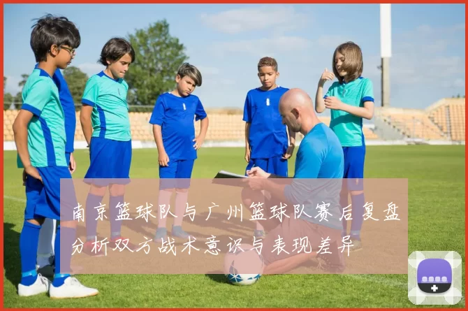 南京篮球队与广州篮球队赛后复盘分析双方战术意识与表现差异