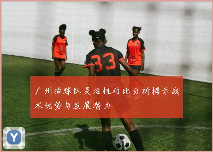 广州排球队灵活性对比分析揭示战术优势与发展潜力