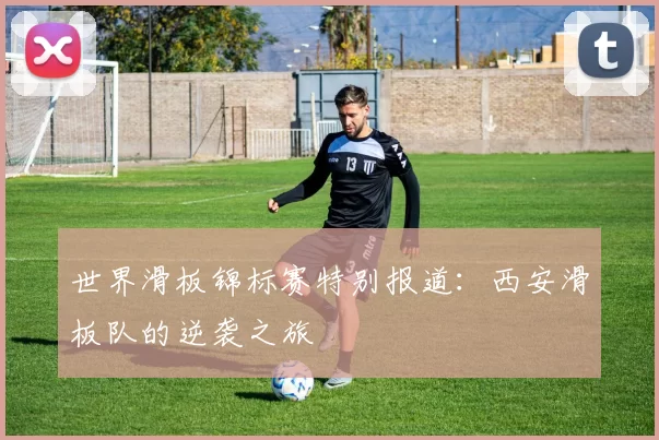 世界滑板锦标赛特别报道：西安滑板队的逆袭之旅