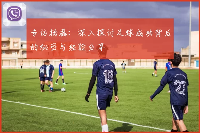 专访杨磊：深入探讨足球成功背后的秘密与经验分享