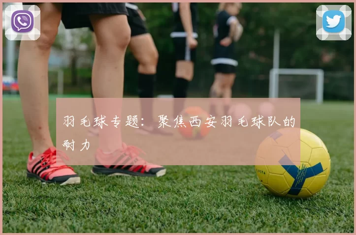 羽毛球专题：聚焦西安羽毛球队的耐力