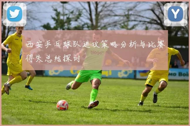 西安乒乓球队进攻策略分析与比赛得失总结探讨